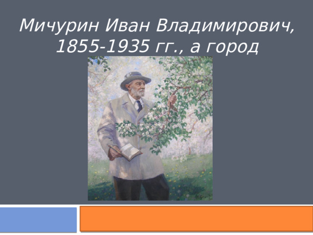 Мичурин Иван Владимирович, 1855-1935 гг., а город Мичуринск 