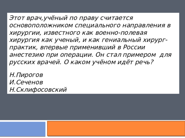 Этот врач,учёный по праву считается основоположником специального направления в хирургии, известного как военно-полевая хирургия   как ученый, и как гениальный хирург-практик, впервые применивший в России анестезию при операции. Он стал примером для русских врачей. О каком учёном идёт речь?  Н.Пирогов  И.Сеченов  Н.Склифосовский  