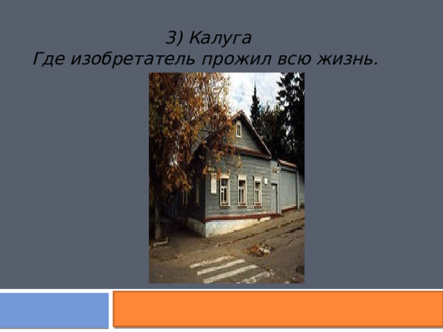 3) Калуга Где изобретатель прожил всю жизнь.  