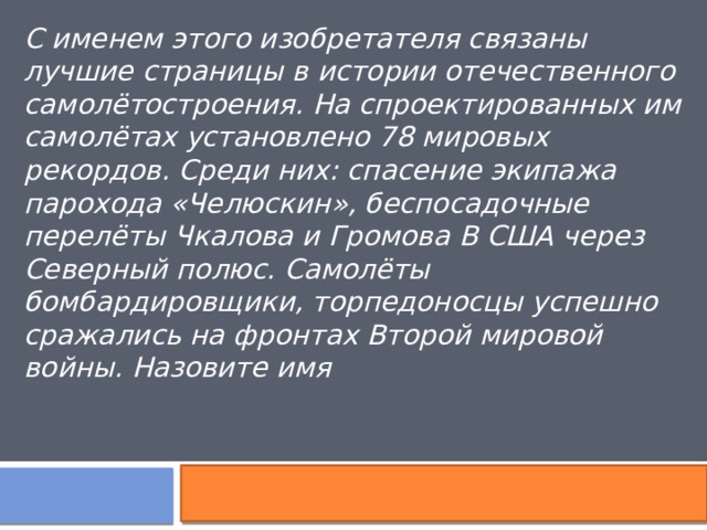 С именем этого изобретателя связаны лучшие страницы в истории отечественного самолётостроения. На спроектированных им самолётах установлено 78 мировых рекордов. Среди них: спасение экипажа парохода «Челюскин», беспосадочные перелёты Чкалова и Громова В США через Северный полюс. Самолёты бомбардировщики, торпедоносцы успешно сражались на фронтах Второй мировой войны. Назовите имя 