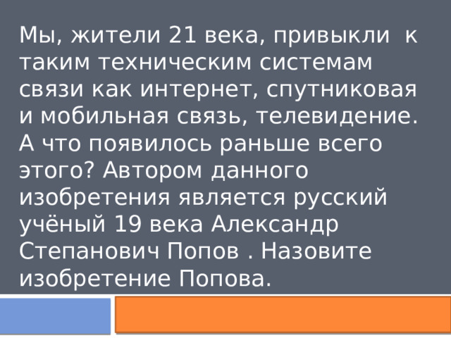 Мы, жители 21 века, привыкли  к таким техническим системам связи как интернет, спутниковая и мобильная связь, телевидение. А что появилось раньше всего этого? Автором данного изобретения является русский учёный 19 века Александр Степанович Попов . Назовите изобретение Попова. 