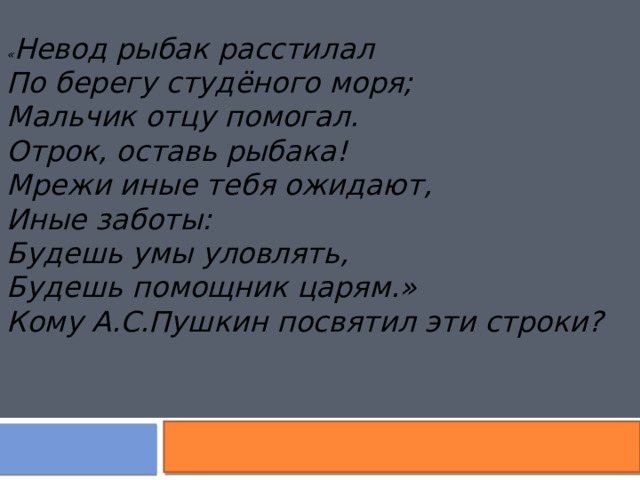 « Невод рыбак расстилал По берегу студёного моря; Мальчик отцу помогал. Отрок, оставь рыбака! Мрежи иные тебя ожидают, Иные заботы: Будешь умы уловлять, Будешь помощник царям. » Кому А.С.Пушкин посвятил эти строки?  