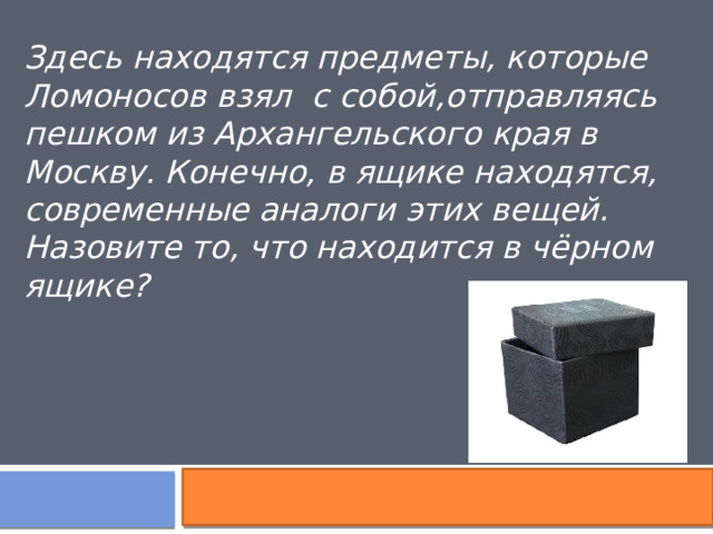 Здесь находятся предметы, которые Ломоносов взял  с собой,отправляясь пешком из Архангельского края в Москву. Конечно, в ящике находятся, современные аналоги этих вещей. Назовите то, что находится в чёрном ящике?  