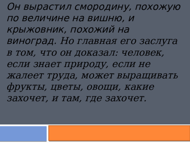 Он вырастил смородину, похожую по величине на вишню, и крыжовник,   похожий на виноград. Но главная его заслуга в том, что он доказал: человек, если знает природу, если не жалеет труда, может выращивать фрукты, цветы, овощи, какие захочет, и там, где захочет. 