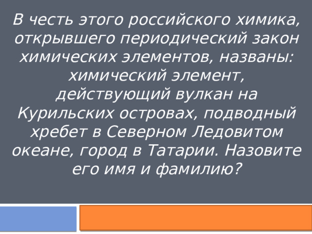 В честь этого российского химика, открывшего периодический закон химических элементов, названы: химический элемент, действующий вулкан на Курильских островах, подводный хребет в Северном Ледовитом океане, город в Татарии. Назовите его имя и фамилию? 