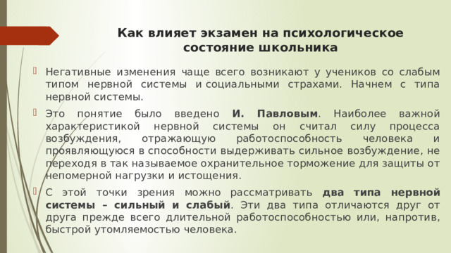 Как влияет экзамен на психологическое состояние школьника   Негативные изменения чаще всего возникают у учеников со слабым типом нервной системы и социальными страхами. Начнем с типа нервной системы. Это понятие было введено И. Павловым . Наиболее важной характеристикой нервной системы он считал силу процесса возбуждения, отражающую работоспособность человека и проявляющуюся в способности выдерживать сильное возбуждение, не переходя в так называемое охранительное торможение для защиты от непомерной нагрузки и истощения. С этой точки зрения можно рассматривать два типа нервной системы – сильный и слабый . Эти два типа отличаются друг от друга прежде всего длительной работоспособностью или, напротив, быстрой утомляемостью человека. 