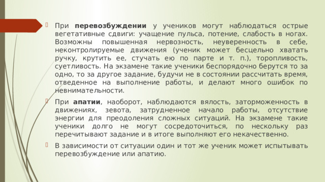 При перевозбуждении у учеников могут наблюдаться острые вегетативные сдвиги: учащение пульса, потение, слабость в ногах. Возможны повышенная нервозность, неуверенность в себе, неконтролируемые движения (ученик может бесцельно хватать ручку, крутить ее, стучать ею по парте и т. п.), торопливость, суетливость. На экзамене такие ученики беспорядочно берутся то за одно, то за другое задание, будучи не в состоянии рассчитать время, отведенное на выполнение работы, и делают много ошибок по невнимательности. При апатии , наоборот, наблюдаются вялость, заторможенность в движениях, зевота, затрудненное начало работы, отсутствие энергии для преодоления сложных ситуаций. На экзамене такие ученики долго не могут сосредоточиться, по нескольку раз перечитывают задание и в итоге выполняют его некачественно. В зависимости от ситуации один и тот же ученик может испытывать перевозбуждение или апатию. 