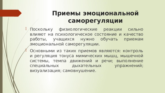 Приемы эмоциональной саморегуляции Поскольку физиологические реакции сильно влияют на психологическое состояние и качество работы, учащихся нужно обучать приемам эмоциональной саморегуляции. Основными из таких приемов являются: контроль и регуляция тонуса мимических мышц, мышечной системы, темпа движений и речи; выполнение специальных дыхательных упражнений; визуализация; самовнушение. 