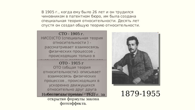 В 1905 г., когда ему было 26 лет и он трудился чиновником в патентном бюро, им была создана специальная теория относительности. Десять лет спустя он создал общую теорию относительности. СТО - 1905 г. НИСО)СТО (специальная теория относительности ) - рассматривает взаимосвязь физических процессов , происходящих только в инерциальных системах отсчета.(ИСО)  ОТО - 1915 г ОТО (общая теория относительности)- описывает взаимосвязь физических процессов , происходящих в ускоренно движущихся относительно друг друга системах отсчета (НИСО) . 1879-1955 Нобелевская премия - 1921 г. за открытие формулы закона фотоэффекта. 