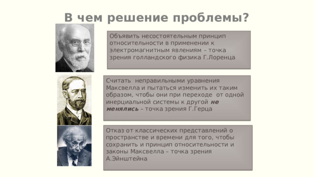 В чем решение проблемы? Объявить несостоятельным принцип относительности в применении к электромагнитным явлениям – точка зрения голландского физика Г.Лоренца Считать неправильными уравнения Максвелла и пытаться изменить их таким образом, чтобы они при переходе от одной инерциальной системы к другой не менялись – точка зрения Г.Герца Отказ от классических представлений о пространстве и времени для того, чтобы сохранить и принцип относительности и законы Максвелла – точка зрения А.Эйнштейна 