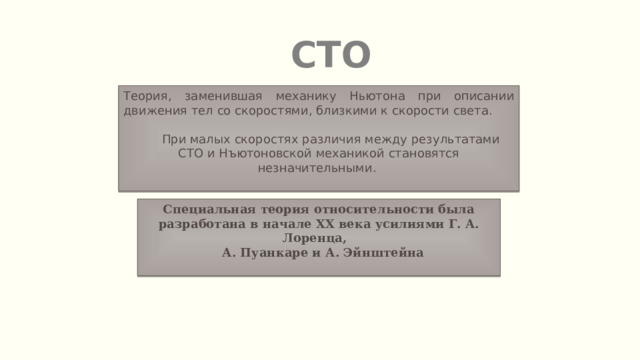 СТО Теория, заменившая механику Ньютона при описании движения тел со скоростями, близкими к скорости света.  При малых скоростях различия между результатами СТО и Нъютоновской механикой становятся незначительными. Специальная теория относительности была разработана в начале XX века усилиями Г. А. Лоренца,  А. Пуанкаре и А. Эйнштейна 
