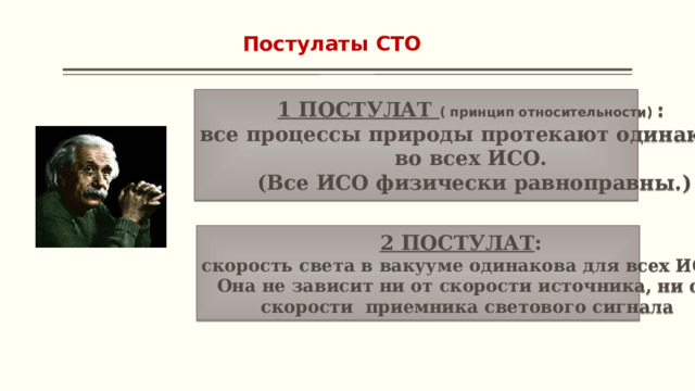 Постулаты СТО 1 ПОСТУЛАТ ( принцип относительности)  : все процессы природы протекают одинаково во всех ИСО. (Все ИСО физически равноправны.) 2 ПОСТУЛАТ : скорость света в вакууме одинакова для всех ИСО. Она не зависит ни от скорости источника, ни от  скорости приемника светового сигнала 
