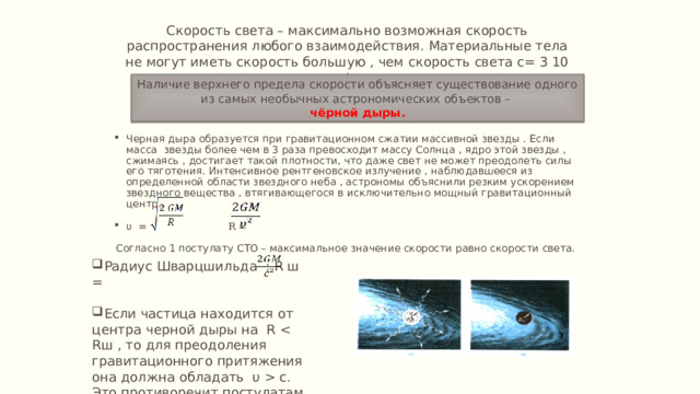 Скорость света – максимально возможная скорость распространения любого взаимодействия. Материальные тела не могут иметь скорость большую , чем скорость света с= 3 10 м/с. Наличие верхнего предела скорости объясняет существование одного из самых необычных астрономических объектов – чёрной дыры. Черная дыра образуется при гравитационном сжатии массивной звезды . Если масса звезды более чем в 3 раза превосходит массу Солнца , ядро этой звезды , сжимаясь , достигает такой плотности, что даже свет не может преодолеть силы его тяготения. Интенсивное рентгеновское излучение , наблюдавшееся из определенной области звездного неба , астрономы объяснили резким ускорением звездного вещества , втягивающегося в исключительно мощный гравитационный центр. υ = R = Согласно 1 постулату СТО – максимальное значение скорости равно скорости света. Радиус Шварцшильда : R ш = Если частица находится от центра черной дыры на R  c. Это противоречит постулатам 
