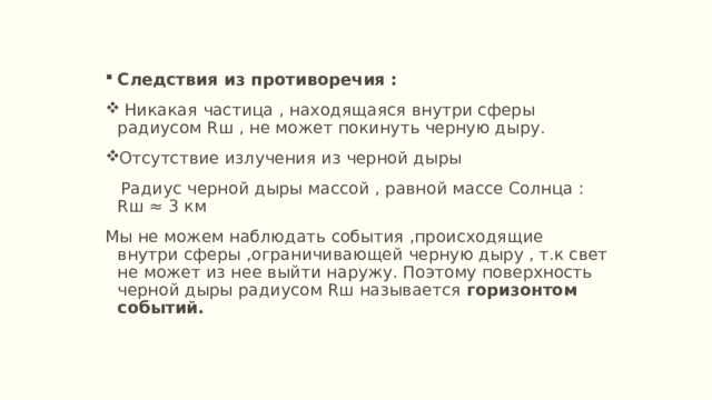 Следствия из противоречия :  Никакая частица , находящаяся внутри сферы радиусом Rш , не может покинуть черную дыру. Отсутствие излучения из черной дыры  Радиус черной дыры массой , равной массе Солнца : Rш ≈ 3 км Мы не можем наблюдать события ,происходящие внутри сферы ,ограничивающей черную дыру , т.к свет не может из нее выйти наружу. Поэтому поверхность черной дыры радиусом Rш называется горизонтом событий. 