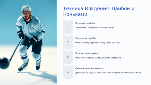  Техника Владения Шайбой и Коньками Ведение шайбы Умение контролировать шайбу на ходу. Передача шайбы Отдать шайбу другому игроку своей команды. Бросок по воротам Попытка забросить шайбу в ворота соперника. Скольжение на коньках Движение по льду на коньках с использованием различных техник. 