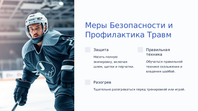  Меры Безопасности и Профилактика Травм Защита Правильная техника Носить полную экипировку, включая шлем, щитки и перчатки. Обучаться правильной технике скольжения и владения шайбой. Разогрев Тщательно разогреваться перед тренировкой или игрой. 