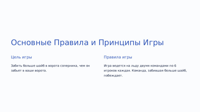  Основные Правила и Принципы Игры Цель игры Правила игры Забить больше шайб в ворота соперника, чем он забьет в ваши ворота. Игра ведется на льду двумя командами по 6 игроков каждая. Команда, забившая больше шайб, побеждает. 