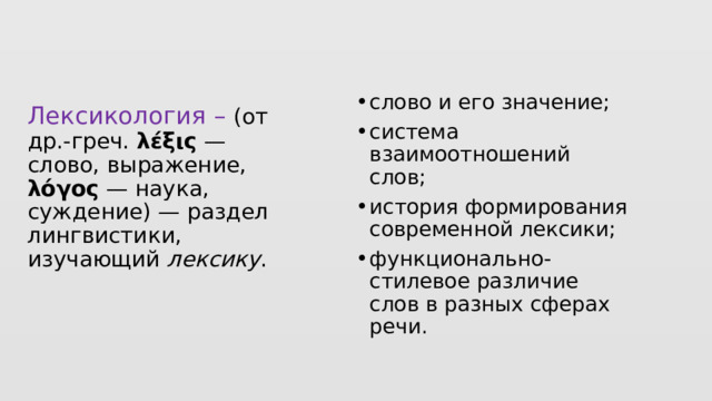 слово и его значение; система взаимоотношений слов; история формирования современной лексики; функционально-стилевое различие слов в разных сферах речи. Лексикология – (от др.-греч. λέξις — слово, выражение, λόγος — наука, суждение) — раздел лингвистики, изучающий лексику .   