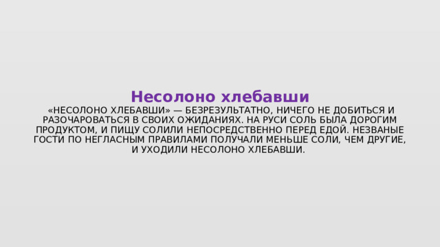 Несолоно хлебавши   «Несолоно хлебавши» — безрезультатно, ничего не добиться и разочароваться в своих ожиданиях. На Руси соль была дорогим продуктом, и пищу солили непосредственно перед едой. Незваные гости по негласным правилами получали меньше соли, чем другие, и уходили несолоно хлебавши.  