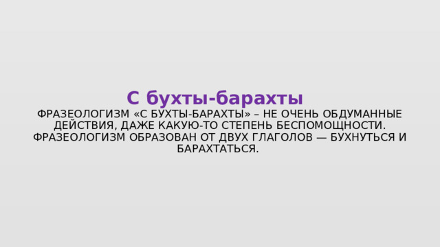 С бухты-барахты   Фразеологизм «с бухты-барахты» – не очень обдуманные действия, даже какую-то степень беспомощности. Фразеологизм образован от двух глаголов — бухнуться и барахтаться.  