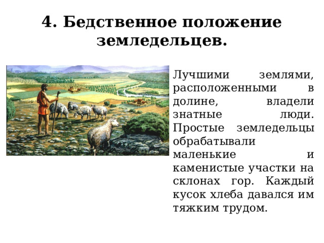 4. Бедственное положение земледельцев. Лучшими землями, расположенными в долине, владели знатные люди. Простые земледельцы обрабатывали маленькие и каменистые участки на склонах гор. Каждый кусок хлеба давался им тяжким трудом. 