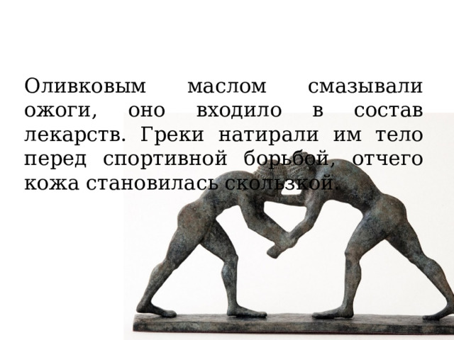 Оливковым маслом смазывали ожоги, оно входило в состав лекарств. Греки натирали им тело перед спортивной борьбой, отчего кожа становилась скользкой. 