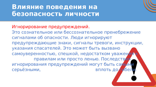 Влияние поведения на безопасность личности Игнорирование предупреждений. Это сознательное или бессознательное пренебрежение сигналами об опасности. Люди игнорируют предупреждающие знаки, сигналы тревоги, инструкции, указания спасателей. Это может быть вызвано самоуверенностью, спешкой, недостатком уважения к правилам или просто ленью. Последствия игнорирования предупреждений могут быть самыми серьёзными, вплоть до гибели. 