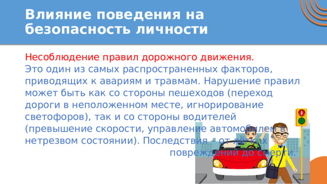 Влияние поведения на безопасность личности Несоблюдение правил дорожного движения. Это один из самых распространенных факторов, приводящих к авариям и травмам. Нарушение правил может быть как со стороны пешеходов (переход дороги в неположенном месте, игнорирование светофоров), так и со стороны водителей (превышение скорости, управление автомобилем в нетрезвом состоянии). Последствия – от лёгких повреждений до смерти. 