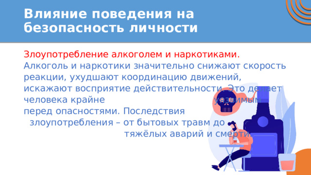 Влияние поведения на безопасность личности Злоупотребление алкоголем и наркотиками. Алкоголь и наркотики значительно снижают скорость реакции, ухудшают координацию движений, искажают восприятие действительности. Это делает человека крайне уязвимым перед опасностями. Последствия злоупотребления – от бытовых травм до тяжёлых аварий и смерти. 