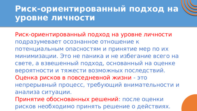 Риск-ориентированный подход на уровне личности Риск-ориентированный подход на уровне личности подразумевает осознанное отношение к потенциальным опасностям и принятие мер по их минимизации. Это не паника и не избегание всего на свете, а взвешенный подход, основанный на оценке вероятности и тяжести возможных последствий. Оценка рисков в повседневной жизни - это непрерывный процесс, требующий внимательности и анализа ситуации. Принятие обоснованных решений : после оценки рисков необходимо принять решение о действиях. 