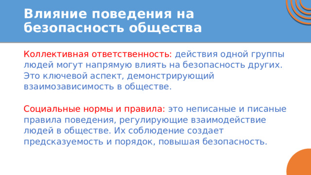 Влияние поведения на безопасность общества Коллективная ответственность: действия одной группы людей могут напрямую влиять на безопасность других. Это ключевой аспект, демонстрирующий взаимозависимость в обществе. Социальные нормы и правила: это неписаные и писаные правила поведения, регулирующие взаимодействие людей в обществе. Их соблюдение создает предсказуемость и порядок, повышая безопасность. 
