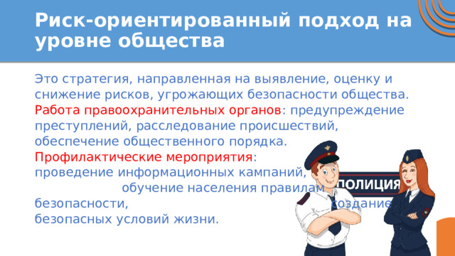 Риск-ориентированный подход на уровне общества Это стратегия, направленная на выявление, оценку и снижение рисков, угрожающих безопасности общества. Работа правоохранительных органов : предупреждение преступлений, расследование происшествий, обеспечение общественного порядка. Профилактические мероприятия : проведение информационных кампаний, обучение населения правилам безопасности, создание безопасных условий жизни. 