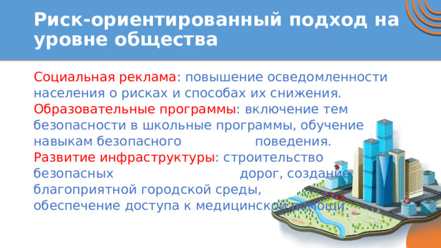 Риск-ориентированный подход на уровне общества Социальная реклама : повышение осведомленности населения о рисках и способах их снижения. Образовательные программы : включение тем безопасности в школьные программы, обучение навыкам безопасного поведения. Развитие инфраструктуры : строительство безопасных дорог, создание благоприятной городской среды, обеспечение доступа к медицинской помощи. 
