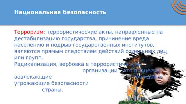  Национальная безопасность   Терроризм : террористические акты, направленные на дестабилизацию государства, причинение вреда населению и подрыв государственных институтов, являются прямым следствием действий отдельных лиц или групп. Радикализация, вербовка в террористические организации – это процессы, вовлекающие граждан и угрожающие безопасности страны. 