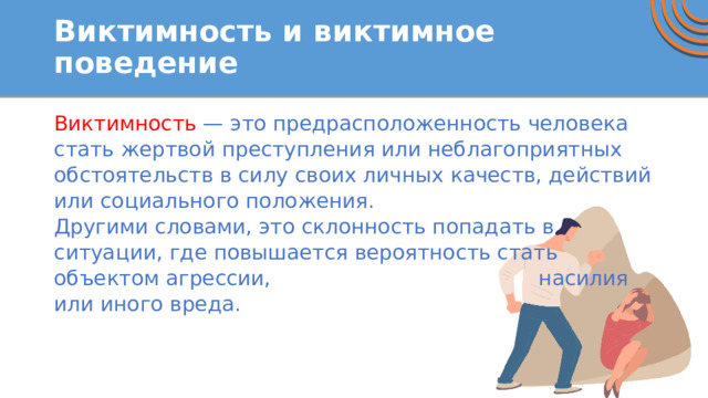 Виктимность и виктимное поведение Виктимность — это предрасположенность человека стать жертвой преступления или неблагоприятных обстоятельств в силу своих личных качеств, действий или социального положения. Другими словами, это склонность попадать в ситуации, где повышается вероятность стать объектом агрессии, насилия или иного вреда. 