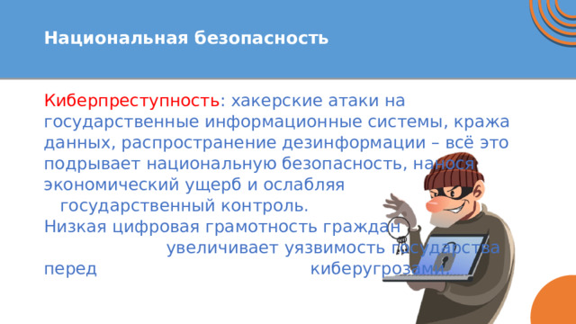  Национальная безопасность   Киберпреступность : хакерские атаки на государственные информационные системы, кража данных, распространение дезинформации – всё это подрывает национальную безопасность, нанося экономический ущерб и ослабляя государственный контроль. Низкая цифровая грамотность граждан увеличивает уязвимость государства перед киберугрозами. 