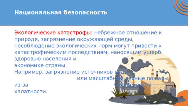  Национальная безопасность   Экологические катастрофы : небрежное отношение к природе, загрязнение окружающей среды, несоблюдение экологических норм могут привести к катастрофическим последствиям, наносящим ущерб здоровью населения и экономике страны. Например, загрязнение источников воды или масштабные лесные пожары из-за человеческой халатности. 