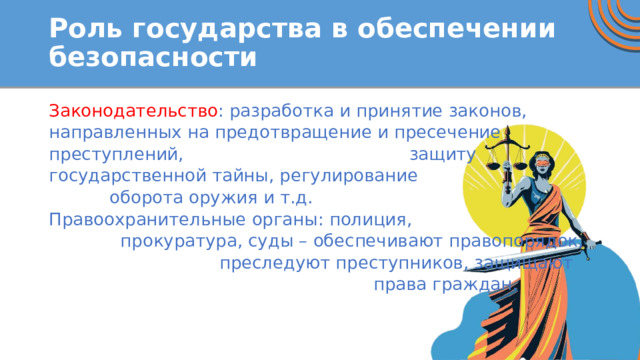 Роль государства в обеспечении безопасности Законодательство : разработка и принятие законов, направленных на предотвращение и пресечение преступлений, защиту государственной тайны, регулирование оборота оружия и т.д. Правоохранительные органы: полиция, прокуратура, суды – обеспечивают правопорядок, преследуют преступников, защищают права граждан.   