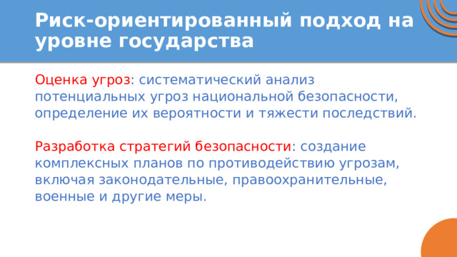 Риск-ориентированный подход на уровне государства Оценка угроз : систематический анализ потенциальных угроз национальной безопасности, определение их вероятности и тяжести последствий. Разработка стратегий безопасности : создание комплексных планов по противодействию угрозам, включая законодательные, правоохранительные, военные и другие меры.   