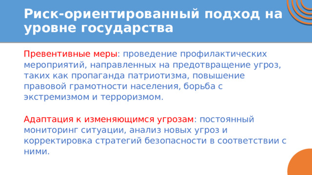 Риск-ориентированный подход на уровне государства Превентивные меры : проведение профилактических мероприятий, направленных на предотвращение угроз, таких как пропаганда патриотизма, повышение правовой грамотности населения, борьба с экстремизмом и терроризмом. Адаптация к изменяющимся угрозам : постоянный мониторинг ситуации, анализ новых угроз и корректировка стратегий безопасности в соответствии с ними. 