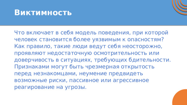 Виктимность Что включает в себя модель поведения, при которой человек становится более уязвимым к опасностям? Как правило, такие люди ведут себя неосторожно, проявляют недостаточную осмотрительность или доверчивость в ситуациях, требующих бдительности. Признаками могут быть чрезмерная открытость перед незнакомцами, неумение предвидеть возможные риски, пассивное или агрессивное реагирование на угрозы. 