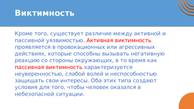 Виктимность Кроме того, существует различие между активной и пассивной уязвимостью. Активная виктимность проявляется в провокационных или агрессивных действиях, которые способны вызывать негативную реакцию со стороны окружающих, в то время как пассивная  виктимность характеризуется неуверенностью, слабой волей и неспособностью защищать свои интересы. Оба этих типа создают условия для того, чтобы человек оказался в небезопасной ситуации. 