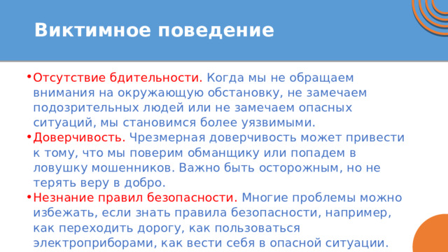 Виктимное поведение Отсутствие бдительности. Когда мы не обращаем внимания на окружающую обстановку, не замечаем подозрительных людей или не замечаем опасных ситуаций, мы становимся более уязвимыми. Доверчивость. Чрезмерная доверчивость может привести к тому, что мы поверим обманщику или попадем в ловушку мошенников. Важно быть осторожным, но не терять веру в добро. Незнание правил безопасности. Многие проблемы можно избежать, если знать правила безопасности, например, как переходить дорогу, как пользоваться электроприборами, как вести себя в опасной ситуации. 