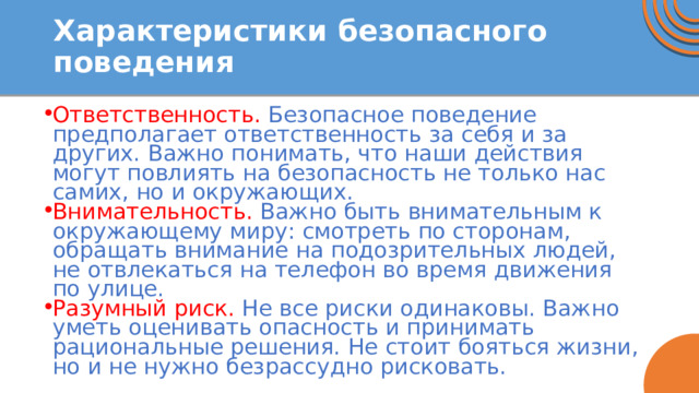 Характеристики безопасного поведения Ответственность. Безопасное поведение предполагает ответственность за себя и за других. Важно понимать, что наши действия могут повлиять на безопасность не только нас самих, но и окружающих. Внимательность. Важно быть внимательным к окружающему миру: смотреть по сторонам, обращать внимание на подозрительных людей, не отвлекаться на телефон во время движения по улице. Разумный риск. Не все риски одинаковы. Важно уметь оценивать опасность и принимать рациональные решения. Не стоит бояться жизни, но и не нужно безрассудно рисковать. 