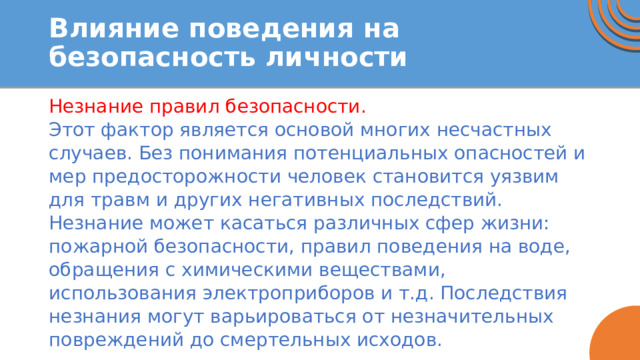 Влияние поведения на безопасность личности Незнание правил безопасности. Этот фактор является основой многих несчастных случаев. Без понимания потенциальных опасностей и мер предосторожности человек становится уязвим для травм и других негативных последствий. Незнание может касаться различных сфер жизни: пожарной безопасности, правил поведения на воде, обращения с химическими веществами, использования электроприборов и т.д. Последствия незнания могут варьироваться от незначительных повреждений до смертельных исходов. 