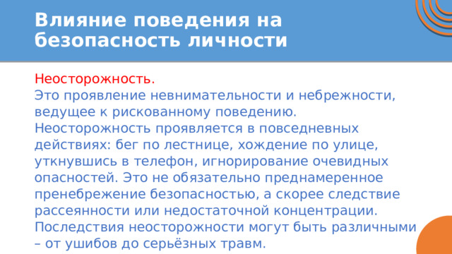 Влияние поведения на безопасность личности Неосторожность. Это проявление невнимательности и небрежности, ведущее к рискованному поведению. Неосторожность проявляется в повседневных действиях: бег по лестнице, хождение по улице, уткнувшись в телефон, игнорирование очевидных опасностей. Это не обязательно преднамеренное пренебрежение безопасностью, а скорее следствие рассеянности или недостаточной концентрации. Последствия неосторожности могут быть различными – от ушибов до серьёзных травм. 