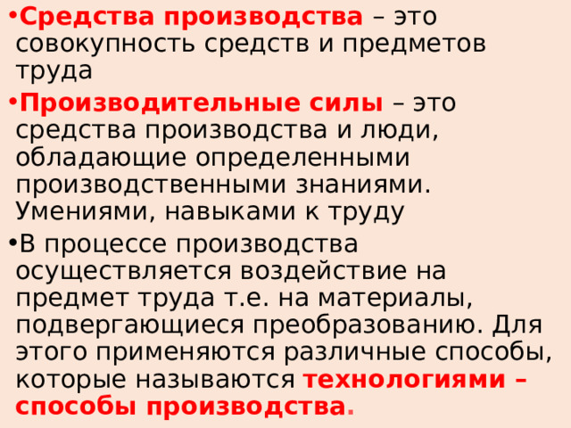 Средства производства – это совокупность средств и предметов труда Производительные силы – это средства производства и люди, обладающие определенными производственными знаниями. Умениями, навыками к труду В процессе производства осуществляется воздействие на предмет труда т.е. на материалы, подвергающиеся преобразованию. Для этого применяются различные способы, которые называются технологиями – способы производства . 