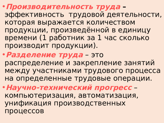 Производительность  труда – эффективность трудовой деятельности, которая выражается количеством продукции, произведённой в единицу времени (1 работник за 1 час сколько производит продукции). Разделение  труда – это распределение и закрепление занятий между участниками трудового процесса на определенные трудовые операции. Научно-технический  прогресс – компьютеризация, автоматизация, унификация производственных процессов 