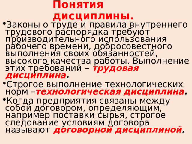 Понятия дисциплины. Законы о труде и правила внутреннего трудового распорядка требуют производительного использования рабочего времени, добросовестного выполнения своих обязанностей, высокого качества работы. Выполнение этих требований – трудовая  дисциплина . Строгое выполнение технологических норм – технологическая  дисциплина . Когда предприятия связаны между собой договором, определяющим, например поставки сырья, строгое следование условиям договора называют договорной дисциплиной .  