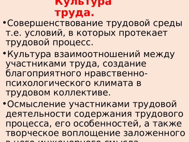 Культура труда. Совершенствование трудовой среды т.е. условий, в которых протекает трудовой процесс. Культура взаимоотношений между участниками труда, создание благоприятного нравственно-психологического климата в трудовом коллективе. Осмысление участниками трудовой деятельности содержания трудового процесса, его особенностей, а также творческое воплощение заложенного в него инженерного смысла. 